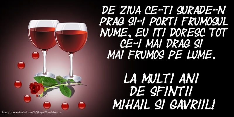Felicitari aniversare De Sfintii Mihail si Gavril - De ziua ce-ti surade-n prag Si-i porti frumosul nume, Eu iti doresc tot ce-i mai drag Si mai frumos pe lume. La multi ani de Sfintii Mihail si Gavriil!