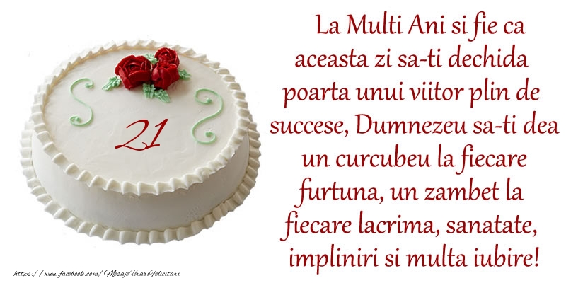 21 ani La Multi Ani si fie ca aceasta zi sa-ti dechida poarta unui viitor plin de succese, Dumnezeu sa-ti dea un curcubeu la fiecare furtuna, un zambet la fiecare lacrima, sanatate, impliniri si multa iubire!