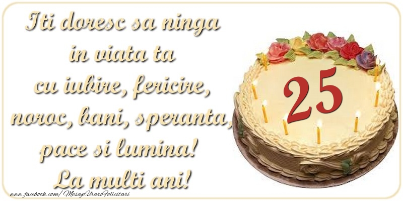 Iti doresc sa ninga in viata ta cu iubire, fericire, noroc, bani, speranta, pace si lumina! La multi ani! 25 ani